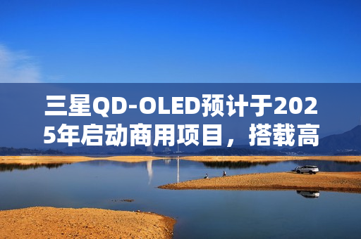 三星QD-OLED预计于2025年启动商用项目，搭载高端面板规格，搭载大尺寸屏幕重磅来袭