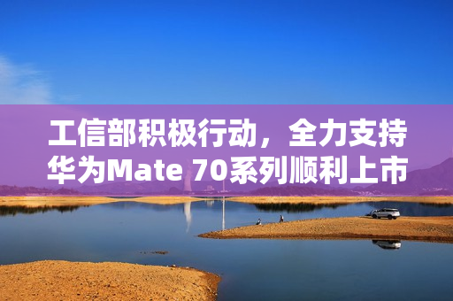 工信部积极行动，全力支持华为Mate 70系列顺利上市，展开材料核查行动！