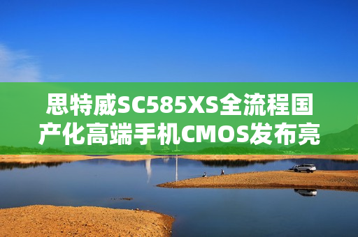 思特威SC585XS全流程国产化高端手机CMOS发布亮相 思特威SC585XS全流程国产化高端手机CMOS发布亮相