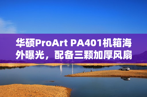华硕ProArt PA401机箱海外曝光，配备三颗加厚风扇设计
