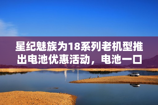 星纪魅族为18系列老机型推出电池优惠活动，电池一口价服务89元起