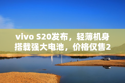 vivo S20发布，轻薄机身搭载强大电池，价格仅售2299元起