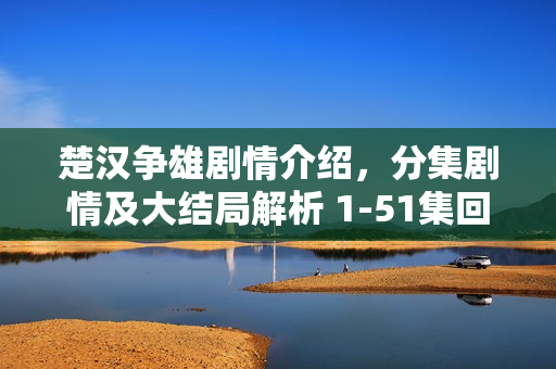 楚汉争雄剧情介绍，分集剧情及大结局解析 1-51集回顾