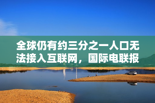 全球仍有约三分之一人口无法接入互联网，国际电联报告揭示数字鸿沟问题持续存在