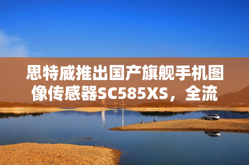 思特威推出国产旗舰手机图像传感器SC585XS，全流程国产化 1/1.28 英寸 50MP传感器亮相