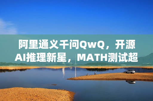 阿里通义千问QwQ，开源AI推理新星，MATH测试超越OpenAI o1模型