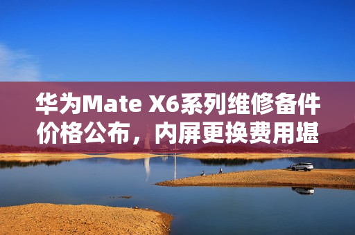 华为Mate X6系列维修备件价格公布，内屏更换费用堪比新购K80 Pro手机价格