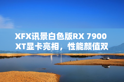 XFX讯景白色版RX 7900 XT显卡亮相，性能颜值双全