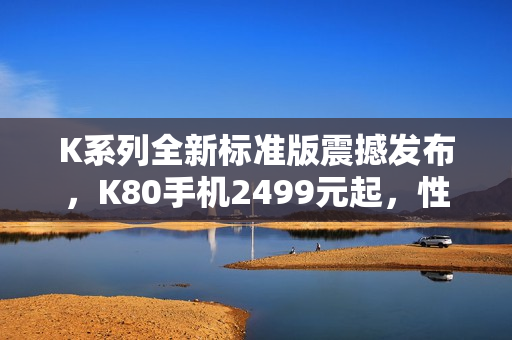 K系列全新标准版震撼发布，K80手机2499元起，性价比超高