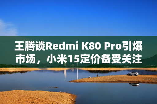 王腾谈Redmi K80 Pro引爆市场，小米15定价备受关注
