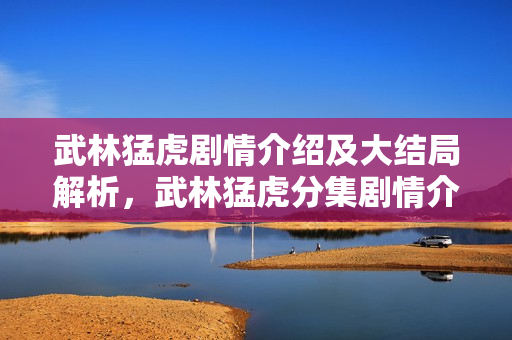 武林猛虎剧情介绍及大结局解析，武林猛虎分集剧情介绍 1-30集大结局回顾