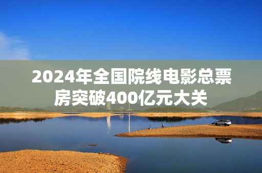 2024年全国院线电影总票房突破400亿元大关