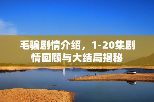 毛骗剧情介绍，1-20集剧情回顾与大结局揭秘