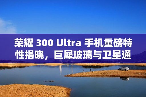荣耀 300 Ultra 手机重磅特性揭晓，巨犀玻璃与卫星通信功能融合