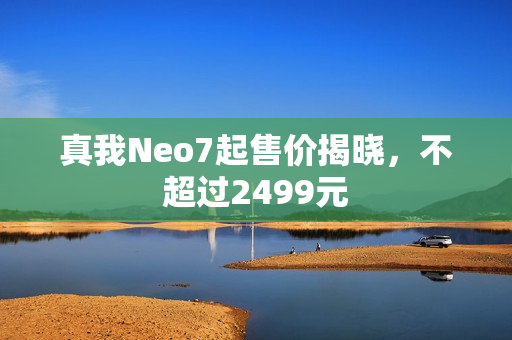 真我Neo7起售价揭晓，不超过2499元