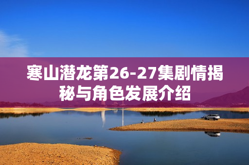 寒山潜龙第26-27集剧情揭秘与角色发展介绍 寒山潜龙第26-27集剧情揭秘与角色发展介绍