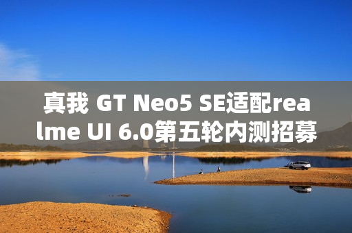 真我 GT Neo5 SE适配realme UI 6.0第五轮内测招募启动，明日10:00独家体验