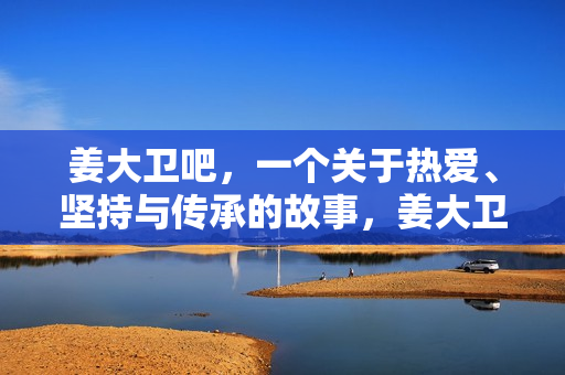 姜大卫吧，一个关于热爱、坚持与传承的故事，姜大卫，热爱、坚持与传承的传奇故事