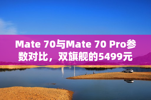 Mate 70与Mate 70 Pro参数对比，双旗舰的5499元起价格与独特体验