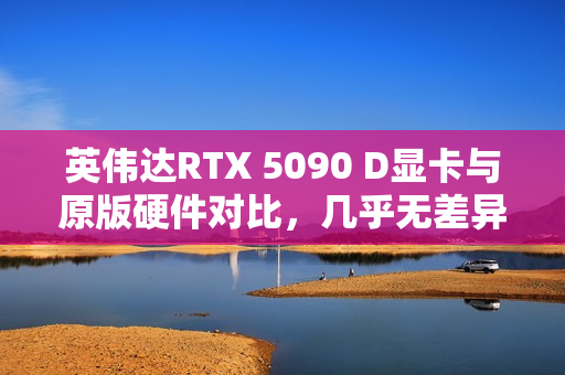 英伟达RTX 5090 D显卡与原版硬件对比，几乎无差异揭秘