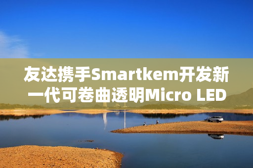 友达携手Smartkem开发新一代可卷曲透明Micro LED屏幕技术
