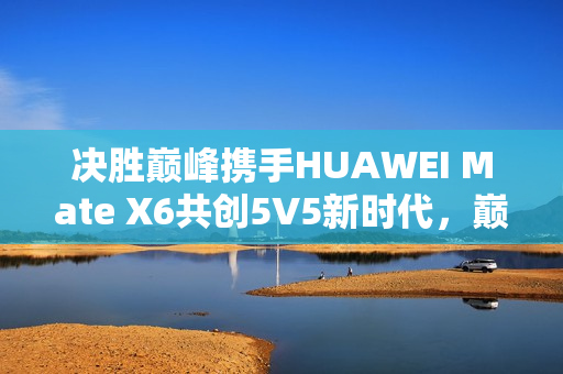 决胜巅峰携手HUAWEI Mate X6共创5V5新时代，巅峰体验新篇章