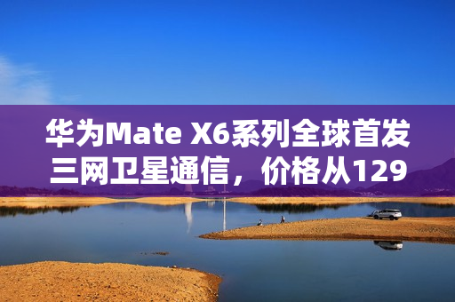华为Mate X6系列全球首发三网卫星通信，价格从12999元起