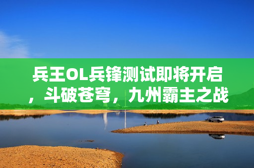 兵王OL兵锋测试即将开启，斗破苍穹，九州霸主之战