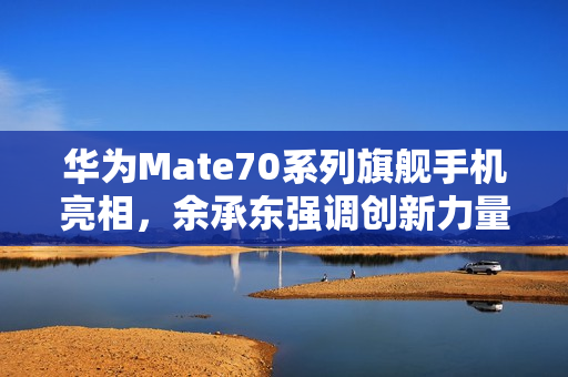 华为Mate70系列旗舰手机亮相，余承东强调创新力量，豪言抄袭无未来