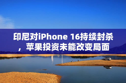 印尼对iPhone 16持续封杀，苹果投资未能改变局面