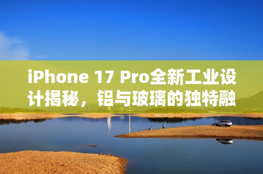 iPhone 17 Pro全新工业设计揭秘，铝与玻璃的独特融合