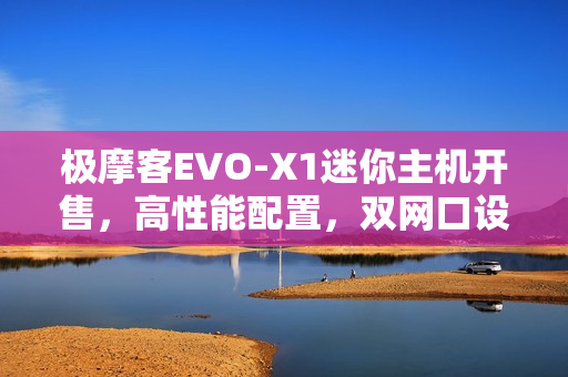 极摩客EVO-X1迷你主机开售，高性能配置，双网口设计，仅售5299元