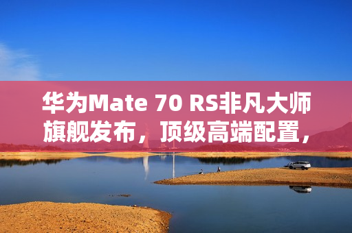 华为Mate 70 RS非凡大师旗舰发布，顶级高端配置，售价11999元起