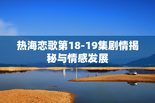 热海恋歌第18-19集剧情揭秘与情感发展