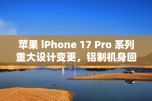 苹果 iPhone 17 Pro 系列重大设计变更，铝制机身回归