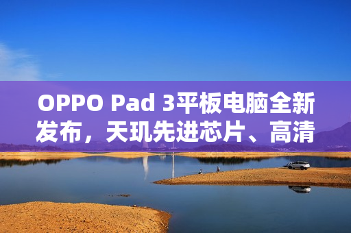 OPPO Pad 3平板电脑全新发布，天玑先进芯片、高清护眼屏幕，仅售2099元起