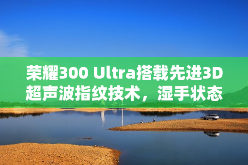 荣耀300 Ultra搭载先进3D超声波指纹技术，湿手状态下轻松解锁