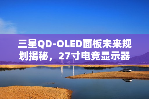 三星QD-OLED面板未来规划揭秘，27寸电竞显示器预计明年一季度上市亮相