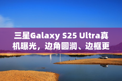三星Galaxy S25 Ultra真机曝光，边角圆润、边框更窄设计亮相