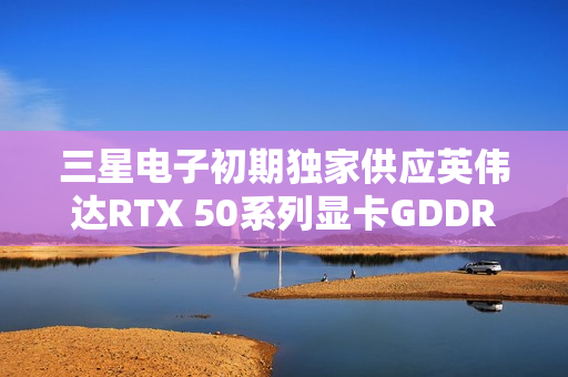 三星电子初期独家供应英伟达RTX 50系列显卡GDDR7显存