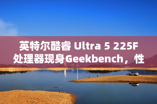 英特尔酷睿 Ultra 5 225F处理器现身Geekbench，性能略胜i5-13600