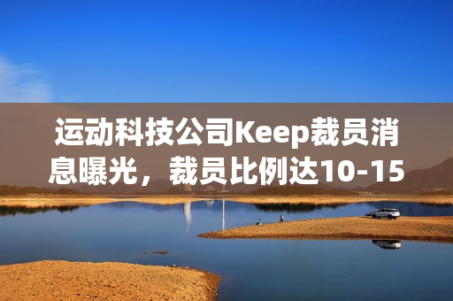 运动科技公司Keep裁员消息曝光，裁员比例达10-15%，重点涉及线上、国际化和市场部门等多个部门调整优化人员结构