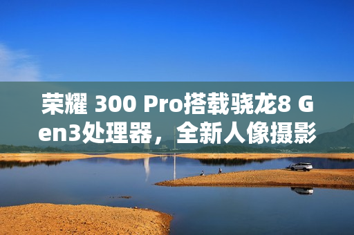 荣耀 300 Pro搭载骁龙8 Gen3处理器，全新人像摄影与AI扩图功能亮相