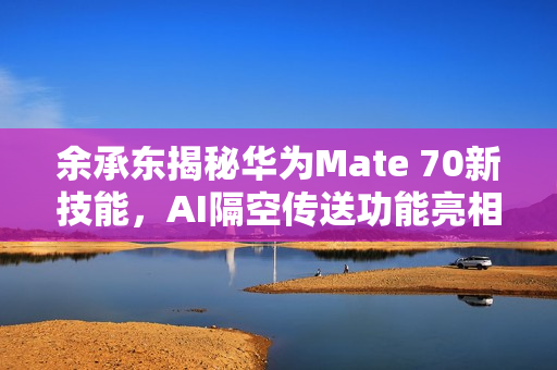 余承东揭秘华为Mate 70新技能，AI隔空传送功能亮相