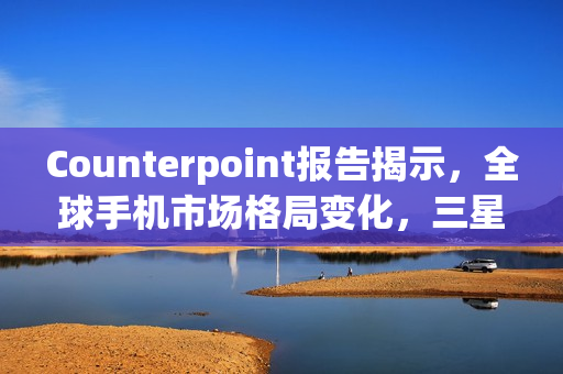 Counterpoint报告揭示，全球手机市场格局变化，三星领跑市场份额达19%