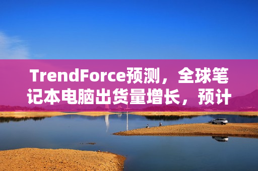 TrendForce预测，全球笔记本电脑出货量增长，预计2024年将达1.74亿台，同比增长近四成