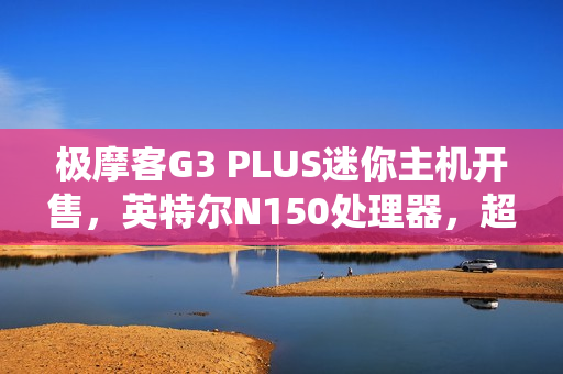 极摩客G3 PLUS迷你主机开售，英特尔N150处理器，超实惠准系统仅需569元
