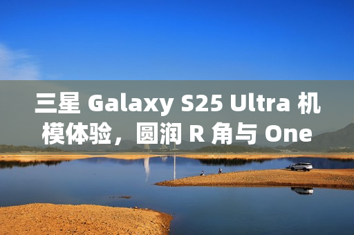 三星 Galaxy S25 Ultra 机模体验，圆润 R 角与 One UI 7 动画的完美融合