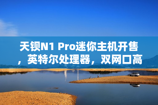 天钡N1 Pro迷你主机开售，英特尔处理器，双网口高速体验，超值价格799元起