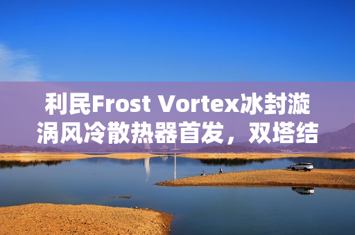 利民Frost Vortex冰封漩涡风冷散热器首发，双塔结构配七热管，仅售299元